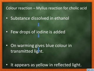 Colour reaction – Mylius reaction for cholic acid
• Substance dissolved in ethanol
• Few drops of iodine is added
• On warming gives blue colour in
transmitted light.
• It appears as yellow in reflected light.
 