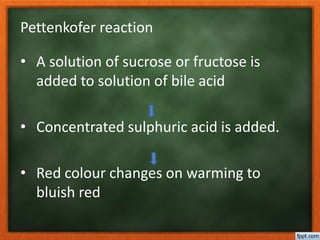 Pettenkofer reaction
• A solution of sucrose or fructose is
added to solution of bile acid
• Concentrated sulphuric acid is added.
• Red colour changes on warming to
bluish red
 