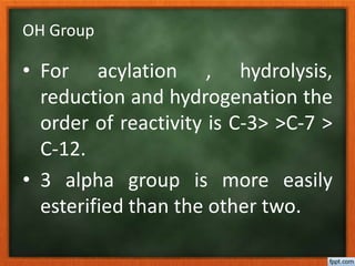 OH Group
• For acylation , hydrolysis,
reduction and hydrogenation the
order of reactivity is C-3> >C-7 >
C-12.
• 3 alpha group is more easily
esterified than the other two.
 