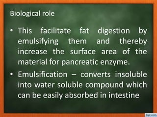 Biological role
• This facilitate fat digestion by
emulsifying them and thereby
increase the surface area of the
material for pancreatic enzyme.
• Emulsification – converts insoluble
into water soluble compound which
can be easily absorbed in intestine
 
