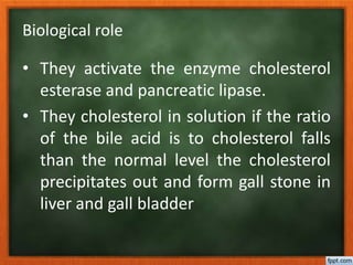 Biological role
• They activate the enzyme cholesterol
esterase and pancreatic lipase.
• They cholesterol in solution if the ratio
of the bile acid is to cholesterol falls
than the normal level the cholesterol
precipitates out and form gall stone in
liver and gall bladder
 