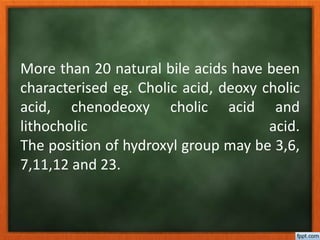 More than 20 natural bile acids have been
characterised eg. Cholic acid, deoxy cholic
acid, chenodeoxy cholic acid and
lithocholic acid.
The position of hydroxyl group may be 3,6,
7,11,12 and 23.
 