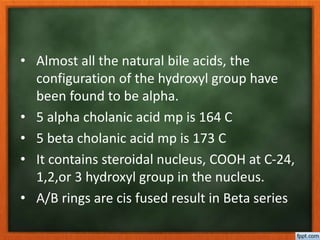 • Almost all the natural bile acids, the
configuration of the hydroxyl group have
been found to be alpha.
• 5 alpha cholanic acid mp is 164 C
• 5 beta cholanic acid mp is 173 C
• It contains steroidal nucleus, COOH at C-24,
1,2,or 3 hydroxyl group in the nucleus.
• A/B rings are cis fused result in Beta series
 