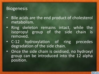 Biogenesis
• Bile acids are the end product of cholesterol
metabolism.
• Ring skeleton remains intact, while the
isopropyl group of the side chain is
removed.
• C-12 hydroxylation of ring precedes
degradation of the side chain.
• Once the side chain is oxidised, no hydroxyl
group can be introduced into the 12 alpha
position.
 