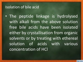 Isolation of bile acid
• The peptide linkage is hydrolysed
with alkali from the above solution
free bile acids have been isolated
either by crystallisation from organic
solvents or by treating with ethereal
solution of acids with various
concentration of HCl
 