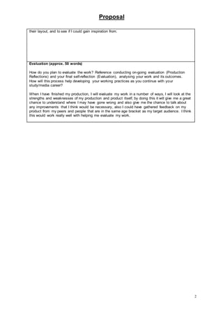 Proposal
2
their layout, and to see if I could gain inspiration from.
Evaluation (approx. 50 words)
How do you plan to evaluate the work? Reference conducting on-going evaluation (Production
Reflections) and your final self-reflection (Evaluation), analysing your work and its outcomes.
How will this process help developing your working practices as you continue with your
study/media career?
When I have finished my production, I will evaluate my work in a number of ways, I will look at the
strengths and weaknesses of my production and product itself, by doing this it will give me a great
chance to understand where I may have gone wrong and also give me the chance to talk about
any improvements that I think would be necessary, also I could have gathered feedback on my
product from my peers and people that are in the same age bracket as my target audience. I think
this would work really well with helping me evaluate my work.
 