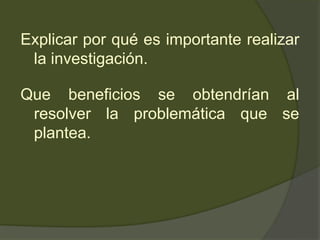 Explicar por qué es importante realizar
la investigación.
Que beneficios se obtendrían al
resolver la problemática que se
plantea.
 
