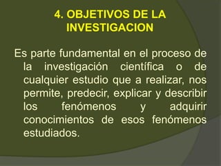 4. OBJETIVOS DE LA
INVESTIGACION
Es parte fundamental en el proceso de
la investigación científica o de
cualquier estudio que a realizar, nos
permite, predecir, explicar y describir
los fenómenos y adquirir
conocimientos de esos fenómenos
estudiados.
 