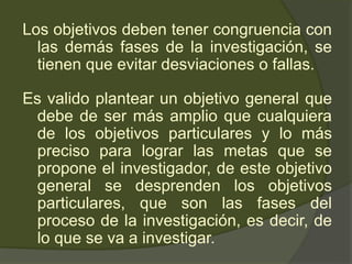 Los objetivos deben tener congruencia con
las demás fases de la investigación, se
tienen que evitar desviaciones o fallas.
Es valido plantear un objetivo general que
debe de ser más amplio que cualquiera
de los objetivos particulares y lo más
preciso para lograr las metas que se
propone el investigador, de este objetivo
general se desprenden los objetivos
particulares, que son las fases del
proceso de la investigación, es decir, de
lo que se va a investigar.
 