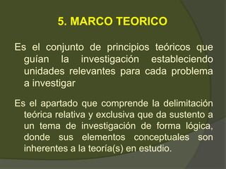 5. MARCO TEORICO
Es el conjunto de principios teóricos que
guían la investigación estableciendo
unidades relevantes para cada problema
a investigar
Es el apartado que comprende la delimitación
teórica relativa y exclusiva que da sustento a
un tema de investigación de forma lógica,
donde sus elementos conceptuales son
inherentes a la teoría(s) en estudio.
 
