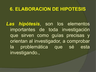6. ELABORACION DE HIPOTESIS
Las hipótesis, son los elementos
importantes de toda investigación
que sirven como guías precisas y
orientan al investigador, a comprobar
la problemática que sé esta
investigando.,
 