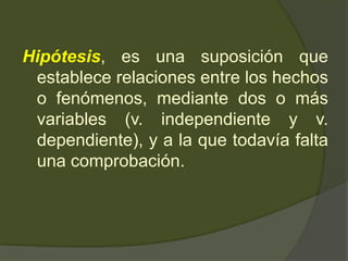 Hipótesis, es una suposición que
establece relaciones entre los hechos
o fenómenos, mediante dos o más
variables (v. independiente y v.
dependiente), y a la que todavía falta
una comprobación.
 