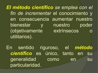 El método científico se emplea con el
fin de incrementar el conocimiento y
en consecuencia aumentar nuestro
bienestar y nuestro poder
(objetivamente extrínsecos o
utilitarios).
En sentido riguroso, el método
científico es único, tanto en su
generalidad como en su
particularidad.
 