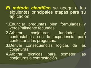 El método científico se apega a las
siguientes principales etapas para su
aplicación:
1.Enunciar preguntas bien formuladas y
verosímilmente fecundas.
2.Arbitrar conjeturas, fundadas y
contrastables con la experiencia para
contestar a las preguntas.
3.Derivar consecuencias lógicas de las
conjeturas.
4.Arbitrar técnicas para someter las
conjeturas a contrastación.
 