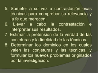5. Someter a su vez a contrastación esas
técnicas para comprobar su relevancia y
la fe que merecen.
6. Llevar a cabo la contrastación e
interpretar sus resultados.
7. Estimar la pretensión de la verdad de las
conjeturas y la fidelidad de las técnicas.
8. Determinar los dominios en los cuales
valen las conjeturas y las técnicas, y
formular los nuevos problemas originados
por la investigación.
 