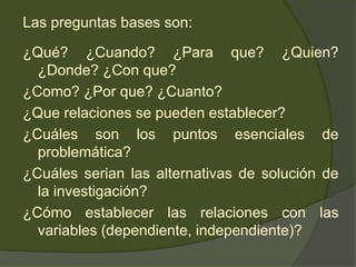Las preguntas bases son:
¿Qué? ¿Cuando? ¿Para que? ¿Quien?
¿Donde? ¿Con que?
¿Como? ¿Por que? ¿Cuanto?
¿Que relaciones se pueden establecer?
¿Cuáles son los puntos esenciales de
problemática?
¿Cuáles serian las alternativas de solución de
la investigación?
¿Cómo establecer las relaciones con las
variables (dependiente, independiente)?
 