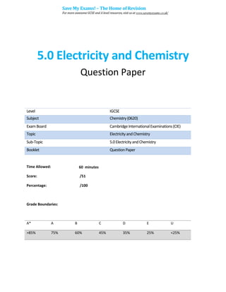 5.0 Electricity and Chemistry
Question Paper
Level IGCSE
Subject Chemistry(0620)
ExamBoard CambridgeInternationalExaminations(CIE)
Topic ElectricityandChemistry
Sub-Topic 5.0ElectricityandChemistry
Booklet QuestionPaper
Time Allowed: 60 minutes
Score: /51
Percentage: /100
Grade Boundaries:
A* A B C D E U
>85% 75% 60% 45% 35% 25% <25%
Save My Exams! – The Home of Revision
For more awesome GCSE and A level resources, visit us at www.savemyexams.co.uk/
 