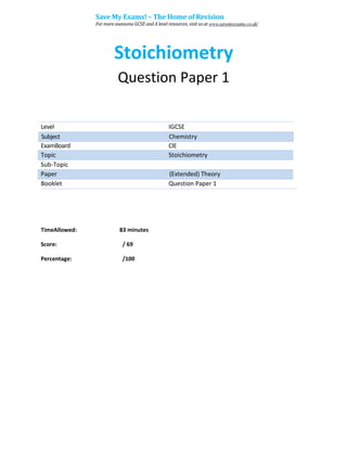 Stoichiometry
Question Paper 1
Level IGCSE
ExamBoard CIE
Topic Stoichiometry
Sub-Topic
Paper (Extended) Theory
Booklet Question Paper 1
TimeAllowed: 83 minutes
Score: / 69
Percentage: /100
Subject Chemistry
Save My Exams! – The Home of Revision
For more awesome GCSE and A level resources, visit us at www.savemyexams.co.uk/
 