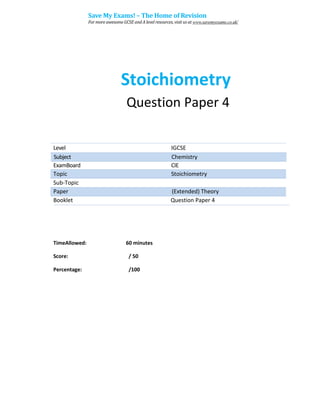 Stoichiometry
Question Paper 4
Level IGCSE
ExamBoard CIE
Topic Stoichiometry
Sub-Topic
Paper (Extended) Theory
Booklet Question Paper 4
60 minutes
/ 50
TimeAllowed:
Score:
Percentage: /100
Subject Chemistry
Save My Exams! – The Home of Revision
For more awesome GCSE and A level resources, visit us at www.savemyexams.co.uk/
 