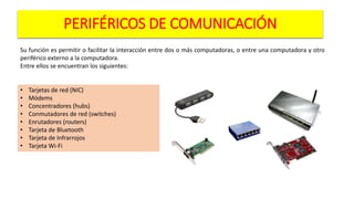PERIFÉRICOS DE COMUNICACIÓN
Su función es permitir o facilitar la interacción entre dos o más computadoras, o entre una computadora y otro
periférico externo a la computadora.
Entre ellos se encuentran los siguientes:
• Tarjetas de red (NIC)
• Módems
• Concentradores (hubs)
• Conmutadores de red (switches)
• Enrutadores (routers)
• Tarjeta de Bluetooth
• Tarjeta de Infrarrojos
• Tarjeta Wi-Fi
 