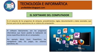 EL SOFTWARE DEL COMPUTADOR
TECNOLOGÍA E INFORMÁTICA
profedidier.blogspot.com
El software básicamente, son los programas
informáticos que hacen posible la realización de
tareas específicas dentro de un computador.
Por ejemplo Word, Excel, PowerPoint, los
navegadores web, los juegos, los sistemas
operativos, etc.
Es el conjunto de los programas de cómputo, procedimientos, reglas, documentación y datos asociados, que
forman parte de las operaciones de un sistema de computación.
 