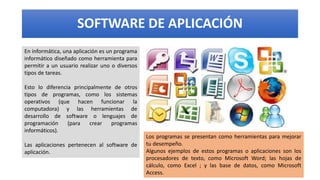 SOFTWARE DE APLICACIÓN
En informática, una aplicación es un programa
informático diseñado como herramienta para
permitir a un usuario realizar uno o diversos
tipos de tareas.
Esto lo diferencia principalmente de otros
tipos de programas, como los sistemas
operativos (que hacen funcionar la
computadora) y las herramientas de
desarrollo de software o lenguajes de
programación (para crear programas
informáticos).
Las aplicaciones pertenecen al software de
aplicación.
Los programas se presentan como herramientas para mejorar
tu desempeño.
Algunos ejemplos de estos programas o aplicaciones son los
procesadores de texto, como Microsoft Word; las hojas de
cálculo, como Excel ; y las base de datos, como Microsoft
Access.
 