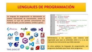 LENGUAJES DE PROGRAMACIÓN
Un lenguaje de programación es básicamente un
sistema estructurado de comunicación, similar al
humano, el cual nos permite comunicarnos por
medio de signos, ya sean palabras, sonidos o gestos.
Refiriéndonos a los aparatos, este sistema está
organizado para que se entiendan entre sí y a su vez
interprete las instrucciones que debe ejecutar.
En otras palabras los lenguajes de programación, son
programas diseñados para hacer otros programas.
 