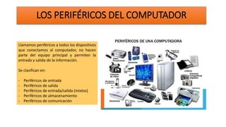 LOS PERIFÉRICOS DEL COMPUTADOR
Llamamos periféricos a todos los dispositivos
que conectamos al computador, no hacen
parte del equipo principal y permiten la
entrada y salida de la información.
Se clasifican en:
- Periféricos de entrada
- Periféricos de salida
- Periféricos de entrada/salida (mixtos)
- Periféricos de almacenamiento
- Periféricos de comunicación
 