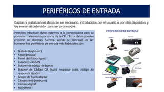 PERIFÉRICOS DE ENTRADA
Captan y digitalizan los datos de ser necesario, introducidos por el usuario o por otro dispositivo y
los envían al ordenador para ser procesados.
Permiten introducir datos externos a la computadora para su
posterior tratamiento por parte de la CPU. Estos datos pueden
provenir de distintas fuentes, siendo la principal un ser
humano. Los periféricos de entrada más habituales son:
• Teclado (keyboard)
• Ratón (mouse)
• Panel táctil (touchpad)
• Escáner (scanner)
• Escáner de código de barras
• Escáner de Código QR (quick response code, código de
respuesta rápida)
• Sensor de huella digital
• Cámara web (webcam)
• Cámara digital
• Micrófono
 