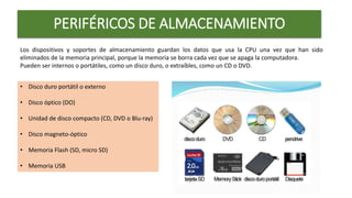 PERIFÉRICOS DE ALMACENAMIENTO
Los dispositivos y soportes de almacenamiento guardan los datos que usa la CPU una vez que han sido
eliminados de la memoria principal, porque la memoria se borra cada vez que se apaga la computadora.
Pueden ser internos o portátiles, como un disco duro, o extraíbles, como un CD o DVD.
• Disco duro portátil o externo
• Disco óptico (DO)
• Unidad de disco compacto (CD, DVD o Blu-ray)
• Disco magneto-óptico
• Memoria Flash (SD, micro SD)
• Memoria USB
 