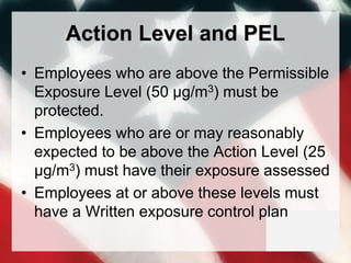 Action Level and PEL
• Employees who are above the Permissible
Exposure Level (50 μg/m3) must be
protected.
• Employees who are or may reasonably
expected to be above the Action Level (25
μg/m3) must have their exposure assessed
• Employees at or above these levels must
have a Written exposure control plan
 