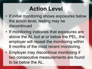 Action Level
• If initial monitoring shows exposures below
the action level, testing may be
discontinued
• If monitoring indicates that exposures are
above the AL but at or below the PEL, the
employer will repeat the monitoring within
6 months of the most recent monitoring.
• Employer may discontinue monitoring if
two consecutive measurements are found
to be below the AL.
 