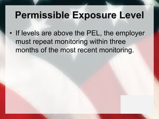 Permissible Exposure Level
• If levels are above the PEL, the employer
must repeat monitoring within three
months of the most recent monitoring.
 