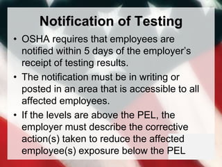 Notification of Testing
• OSHA requires that employees are
notified within 5 days of the employer’s
receipt of testing results.
• The notification must be in writing or
posted in an area that is accessible to all
affected employees.
• If the levels are above the PEL, the
employer must describe the corrective
action(s) taken to reduce the affected
employee(s) exposure below the PEL
 