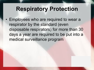 Respiratory Protection
• Employees who are required to wear a
respirator by the standard (even
disposable respirators) for more than 30
days a year are required to be put into a
medical surveillance program
 