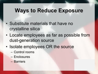 Ways to Reduce Exposure
• Substitute materials that have no
crystalline silica
• Locate employees as far as possible from
dust-generation source
• Isolate employees OR the source
– Control rooms
– Enclosures
– Barriers
 