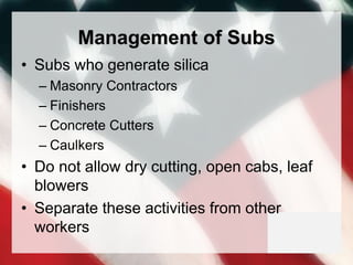 Management of Subs
• Subs who generate silica
– Masonry Contractors
– Finishers
– Concrete Cutters
– Caulkers
• Do not allow dry cutting, open cabs, leaf
blowers
• Separate these activities from other
workers
 
