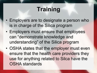 Training
• Employers are to designate a person who
is in charge of the Silica program
• Employers must ensure that employees
can “demonstrate knowledge and
understanding” of the Silica program
• OSHA states that the employer must even
ensure that the health care providers they
use for anything related to Silca have the
OSHA standards
 