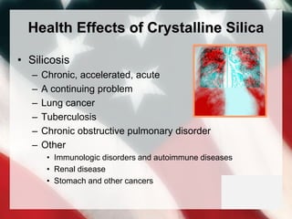 Health Effects of Crystalline Silica
• Silicosis
– Chronic, accelerated, acute
– A continuing problem
– Lung cancer
– Tuberculosis
– Chronic obstructive pulmonary disorder
– Other
• Immunologic disorders and autoimmune diseases
• Renal disease
• Stomach and other cancers
 