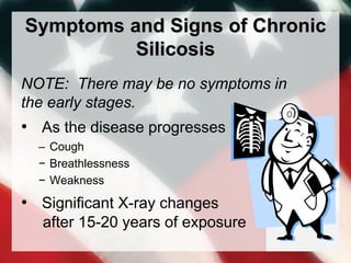 Symptoms and Signs of Chronic
Silicosis
NOTE: There may be no symptoms in
the early stages.
• As the disease progresses
– Cough
− Breathlessness
− Weakness
• Significant X-ray changes
after 15-20 years of exposure
 
