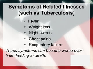 Symptoms of Related Illnesses
(such as Tuberculosis)
 Fever
• Weight loss
• Night sweats
• Chest pains
• Respiratory failure
These symptoms can become worse over
time, leading to death.
 