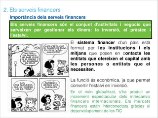 2. Els serveis ﬁnancers
Importància dels serveis ﬁnancers
Els serveis ﬁnancers són el conjunt d'activitats i negocis que
serveixen per gestionar els diners: la inversió, el prèstec i
l'estalvi.
El sistema ﬁnancer d'un país està
format per les institucions i els
mitjans que posen en contacte les
entitats que ofereixen el capital amb
les persones o entitats que el
necessiten.
La funció és econòmica, ja que permet
convertir l'estalvi en inversió.
En el món globalitzat, s'ha produit un
increment espectacular dels intercanvis
ﬁnancers internacionals. Els mercats
ﬁnancers estàn interconectats gràcies al
desenvolupament de les TIC
 