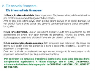 2. Els serveis ﬁnancers
Els intermediaris ﬁnancers
1) Bancs i caixes d'estalvis. Més importants. Capten els diners dels estalviadors
per prestar-los a canvi del pagament d'un interès.
Amb la crisi dels últims anys, s'han produït grans canvis en el sector bancari. Es
van produir fusions entre bancs i els governs van rescatar alguns bancs concedint-
los ajudes.
2) Els fons d'inversió. Són un instrument d'estalvi. Cada fons està format per les
aportacions de diners d'un gran nombre de persones. Reunits els diners, una
societat gestora adminstra els fons i l'inverteix per obtenir un beneﬁci.
3) Les companyies d'assegurances. Són empreses que cobreixen els riscos per
danys que poden sofrir les persones o béns ( accidents, robatoris...) a canvi del
pagament d'una primaa.
Quan es produeix un esdeveniment que estava assegurat, la companyia ha de
pagar una indemnització per la quantitat contractada.
Per controlar les activitats d'aquestes institucions, cada país disposa d'uns
d'organismes supervisors. A l'Estat espanyol són el BANC D'ESPANYA,
màxima autoritat bancària espanyola i la COMISSIÓ NACIONAL DEL MERCAT
DE VALORS.
 
