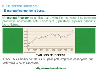 2. Els serveis ﬁnancers
El mercat ﬁnancer de la borsa.
http://www.borsabcn.es
EVOLUCIÓ DE L'IBEX 35
Un mercat ﬁnancer és un lloc real o virtual on es venen i es compren
productes anomenats actius ﬁnancers ( préstecs, dipòsits bancaris,
bons, lletres...)
L'ibex 35 és l'indicador de les 35 principals empreses espanyoles que
cotitzen a la borsa espanyola.
 