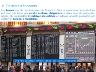 2. Els serveis ﬁnancers
Les borses són els principals mercats ﬁnancers. Quan una empresa necessita fons
pot anar a la borsa per vendre accions, obligacions o altres tipus de productes.
Alhora, els compradors inverteixen els estalvis en adquirir aquests productes per
obtenir un beneﬁci o rendibilitat.
Nova York, Londres, Frankfurt, Tòquio són les més importants.
 