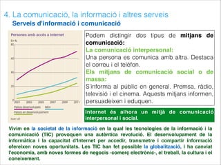4. La comunicació, la informació i altres serveis
Serveis d'informació i comunicació
Podem distingir dos tipus de mitjans de
comunicació:
La comunicació interpersonal:
Una persona es comunica amb altra. Destaca
el correu i el telèfon.
Els mitjans de comunicació social o de
massa:
S'informa al públic en general. Premsa, ràdio,
televisió i el cinema. Aquests mitjans informen,
persuadeixen i eduquen.
Internet és alhora un mitjà de comunicació
interpersonal i social.
Vivim en la societat de la informació en la qual les tecnologies de la informació i la
comunicació (TIC) provoquen una autèntica revolució. El desenvolupament de la
informàtica i la capacitat d'Internet per accedir, transmetre i compartir informació
ofereixen noves oportunitats. Les TIC han fet possible la globalització, i ha canviat
l'economia, amb noves formes de negocis -comerç electrònic-, el treball, la cultura i el
coneixement.
 