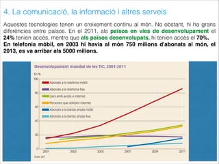 4. La comunicació, la informació i altres serveis
Aquestes tecnologies tenen un creixement continu al món. No obstant, hi ha grans
diferències entre països. En el 2011, als països en vies de desenvolupament el
24% tenien accès, mentre que als països desenvolupats, hi tenien accès el 70%.
En telefonia mòbil, en 2003 hi havia al món 750 milions d'abonats al món, el
2013, es va arribar als 5000 milions.
 