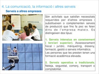 4. La comunicació, la informació i altres serveis
Serveis a altres empreses
Són activitats que satisfan necessitats
requerides per d'altres empreses i
substitueixen o complementen serveis
de producció que ﬁns fa poc es feien
d i n s d e l ' e m p re s a m a t e i x . E s
distingeixen dos tipus:
1. Serveis intensius en coneixement
( terciari superior). Assessorament
ﬁscal i jurídic, màrqueting, disseny,
formació, gestió o serveis informàtics.
Les persones que les presten tenen una
formació acadèmica elevada.
2. Serveis operatius o tradicionals.
Neteja, seguretat, comerç, transport o
comptabilitat.
 