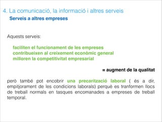 4. La comunicació, la informació i altres serveis
Serveis a altres empreses
Aquests serveis:
faciliten el funcionament de les empreses
contribueixen al creixement econòmic general
milloren la competitivitat empresarial
= augment de la qualitat
però també pot encobrir una precarització laboral ( és a dir,
empitjorament de les condicions laborals) perquè es tranformen llocs
de treball normals en tasques encomanades a empreses de treball
temporal.
 