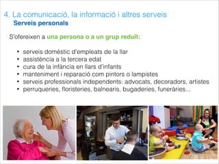 4. La comunicació, la informació i altres serveis
Serveis personals
S'ofereixen a una persona o a un grup reduït:
• serveis domèstic d'empleats de la llar
• assistència a la tercera edat
• cura de la infància en llars d'infants
• manteniment i reparació com pintors o lampistes
• serveis professionals independents: advocats, decoradors, artistes
• perruqueries, ﬂoristeries, balnearis, bugaderies, funeràries...
 